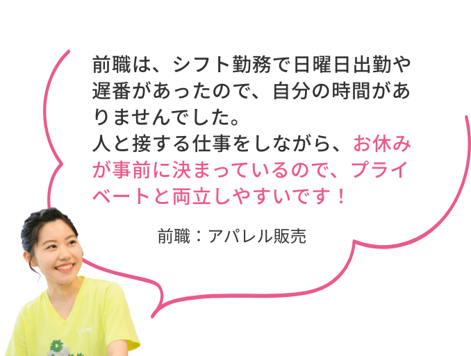 前職は、シフト勤務で日曜日出勤や遅番があったので、自分の時間がありませんでした。人と接する仕事をしながら、お休みが事前に決まっているので、プライベートと両立しやすいです！前職：アパレル販売