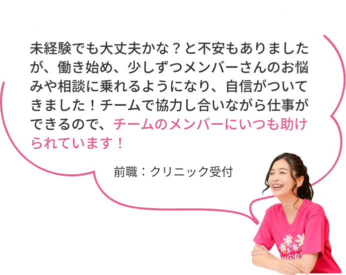 未経験でも大丈夫かな？と不安もありましたが、働き始め、少しずつメンバーさんのお悩みや相談に乗れるようになり、自信がついてきました！チームで協力し合いながら仕事ができるので、チームのメンバーにいつも助けられています！前職：クリニック受付